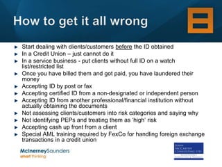 Start dealing with clients/customers before the ID obtained
In a Credit Union – just cannot do it
In a service business - put clients without full ID on a watch
list/restricted list
Once you have billed them and got paid, you have laundered their
money
Accepting ID by post or fax
Accepting certified ID from a non-designated or independent person
Accepting ID from another professional/financial institution without
actually obtaining the documents
Not assessing clients/customers into risk categories and saying why
Not identifying PEPs and treating them as ‘high’ risk
Accepting cash up front from a client
Special AML training required by FexCo for handling foreign exchange
transactions in a credit union
 