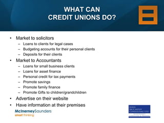 WHAT CAN
                       CREDIT UNIONS DO?


• Market to solicitors
    – Loans to clients for legal cases
    – Budgeting accounts for their personal clients
    – Deposits for their clients
• Market to Accountants
    –   Loans for small business clients
    –   Loans for asset finance
    –   Personal credit for tax payments
    –   Promote savings
    –   Promote family finance
    –   Promote Gifts to children/grandchildren
• Advertise on their website
• Have information at their premises
 