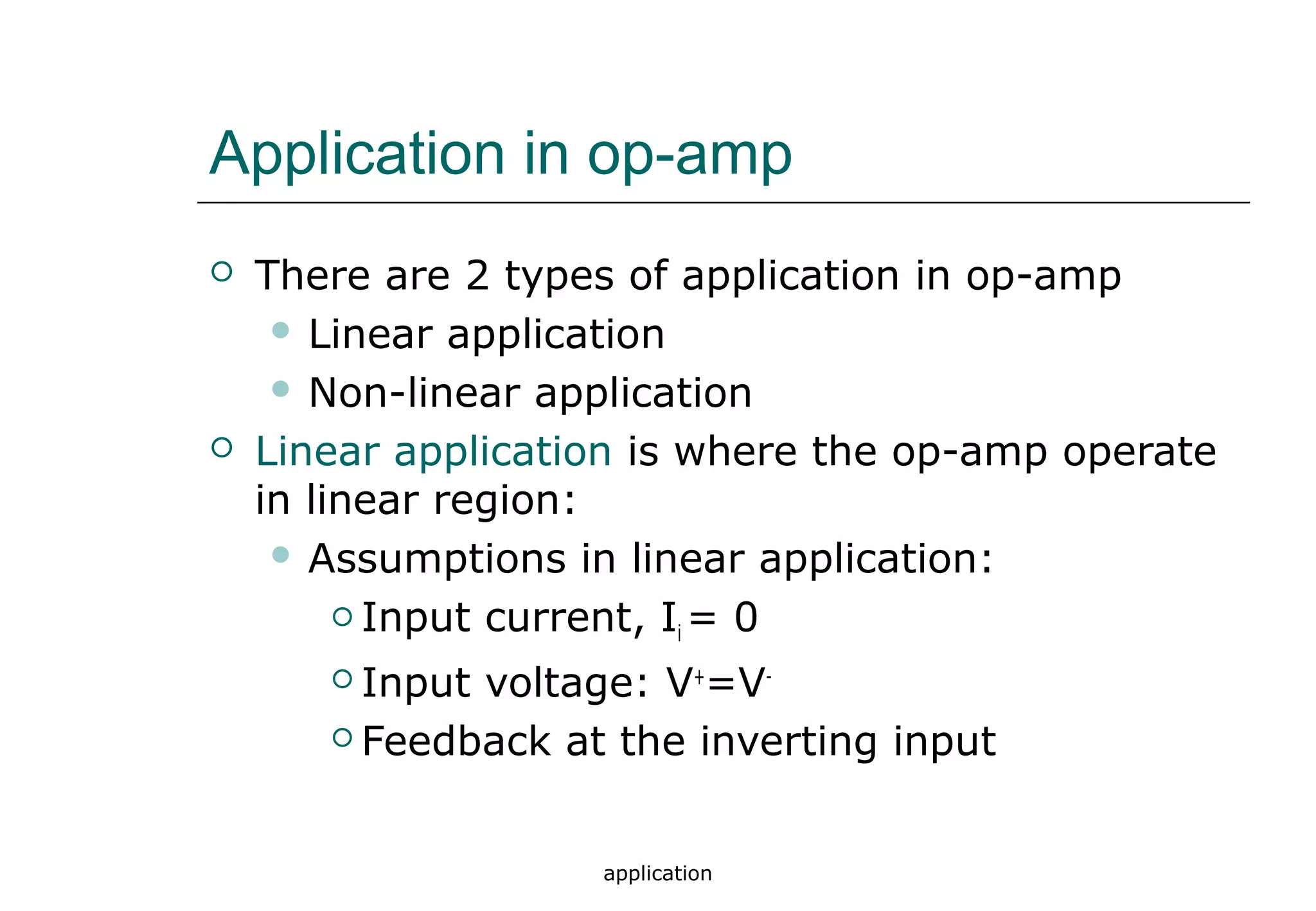 application
Application in op-amp
 There are 2 types of application in op-amp
 Linear application
 Non-linear application
 Linear application is where the op-amp operate
in linear region:
 Assumptions in linear application:
 Input current, Ii = 0
 Input voltage: V+
=V-
 Feedback at the inverting input
 