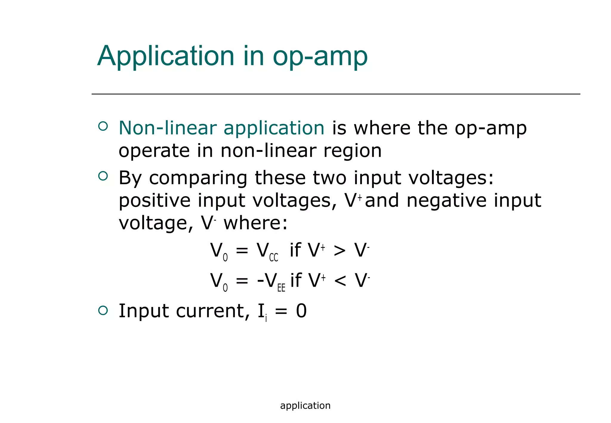 application
 Non-linear application is where the op-amp
operate in non-linear region
 By comparing these two input voltages:
positive input voltages, V+
and negative input
voltage, V-
where:
VO = VCC if V+
> V-
VO = -VEE if V+
< V-
 Input current, Ii = 0
Application in op-amp
 