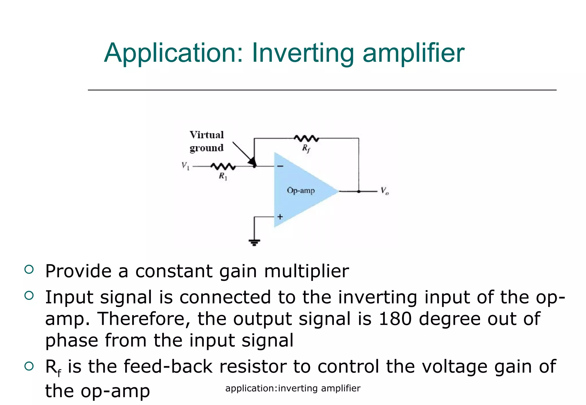 application:inverting amplifier
Application: Inverting amplifier
 Provide a constant gain multiplier
 Input signal is connected to the inverting input of the op-
amp. Therefore, the output signal is 180 degree out of
phase from the input signal
 Rf is the feed-back resistor to control the voltage gain of
the op-amp
 