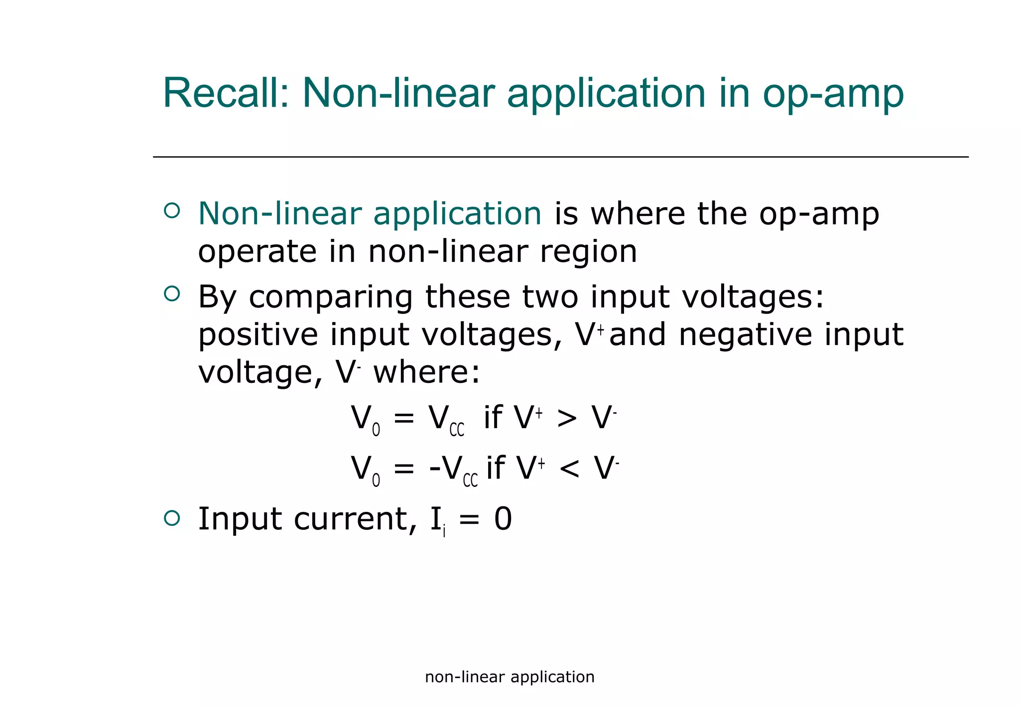 non-linear application
 Non-linear application is where the op-amp
operate in non-linear region
 By comparing these two input voltages:
positive input voltages, V+
and negative input
voltage, V-
where:
VO = VCC if V+
> V-
VO = -VCC if V+
< V-
 Input current, Ii = 0
Recall: Non-linear application in op-amp
 