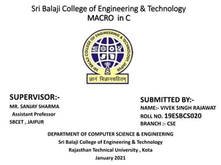Sri Balaji College of Engineering & Technology
MACRO in C
SUPERVISOR:-
MR. SANJAY SHARMA
Assistant Professor
SBCET , JAIPUR
SUBMITTED BY:-
NAME:- VIVEK SINGH RAJAWAT
ROLL NO. 19ESBCS020
BRANCH :- CSE
DEPARTMENT OF COMPUTER SCIENCE & ENGINEERING
Sri Balaji College of Engineering & Technology
Rajasthan Technical University , Kota
January 2021
 