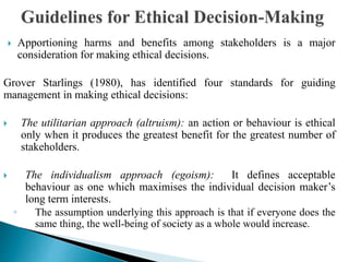  Apportioning harms and benefits among stakeholders is a major
consideration for making ethical decisions.
Grover Starlings (1980), has identified four standards for guiding
management in making ethical decisions:
 The utilitarian approach (altruism): an action or behaviour is ethical
only when it produces the greatest benefit for the greatest number of
stakeholders.
 The individualism approach (egoism): It defines acceptable
behaviour as one which maximises the individual decision maker’s
long term interests.
◦ The assumption underlying this approach is that if everyone does the
same thing, the well-being of society as a whole would increase.
 