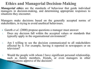 Managerial ethics are the standards of behaviour that guide individual
managers in decision-making, and determining appropriate responses to
situations they encounter.
Managers make decisions based on the generally accepted norms of
stakeholders, in trying to avoid unethical behaviours.
 Gareth et al. (2000) propose questions a manager must answer:
1. Does my decision fall within the accepted values or standards that
typically apply in the organisational environment?
2. Am I willing to see the decision communicated to all stakeholders
affected by it. For example, having it reported in newspapers or on
television?
3. Would the people with whom I have significant personal relationship,
such as family members, friends, or even managers in other
organisations approve of the decision?
 