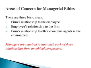 There are three basic areas:
i. Firm’s relationship to the employee
ii. Employee’s relationship to the firm
iii. Firm’s relationship to other economic agents in the
environment
Managers are required to approach each of these
relationships from an ethical perspective.
 