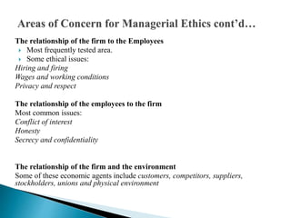 The relationship of the firm to the Employees
 Most frequently tested area.
 Some ethical issues:
Hiring and firing
Wages and working conditions
Privacy and respect
The relationship of the employees to the firm
Most common issues:
Conflict of interest
Honesty
Secrecy and confidentiality
The relationship of the firm and the environment
Some of these economic agents include customers, competitors, suppliers,
stockholders, unions and physical environment
 
