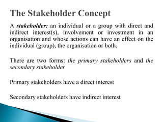 A stakeholder: an individual or a group with direct and
indirect interest(s), involvement or investment in an
organisation and whose actions can have an effect on the
individual (group), the organisation or both.
There are two forms: the primary stakeholders and the
secondary stakeholder
Primary stakeholders have a direct interest
Secondary stakeholders have indirect interest
 