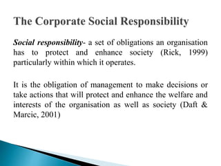 Social responsibility- a set of obligations an organisation
has to protect and enhance society (Rick, 1999)
particularly within which it operates.
It is the obligation of management to make decisions or
take actions that will protect and enhance the welfare and
interests of the organisation as well as society (Daft &
Marcic, 2001)
 