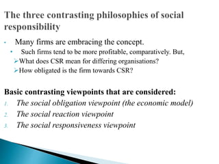 • Many firms are embracing the concept.
• Such firms tend to be more profitable, comparatively. But,
What does CSR mean for differing organisations?
How obligated is the firm towards CSR?
Basic contrasting viewpoints that are considered:
1. The social obligation viewpoint (the economic model)
2. The social reaction viewpoint
3. The social responsiveness viewpoint
 