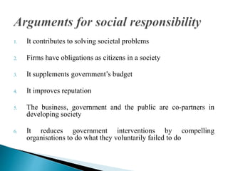 1. It contributes to solving societal problems
2. Firms have obligations as citizens in a society
3. It supplements government’s budget
4. It improves reputation
5. The business, government and the public are co-partners in
developing society
6. It reduces government interventions by compelling
organisations to do what they voluntarily failed to do
 