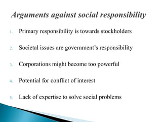 1. Primary responsibility is towards stockholders
2. Societal issues are government’s responsibility
3. Corporations might become too powerful
4. Potential for conflict of interest
5. Lack of expertise to solve social problems
 