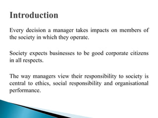 Every decision a manager takes impacts on members of
the society in which they operate.
Society expects businesses to be good corporate citizens
in all respects.
The way managers view their responsibility to society is
central to ethics, social responsibility and organisational
performance.
 