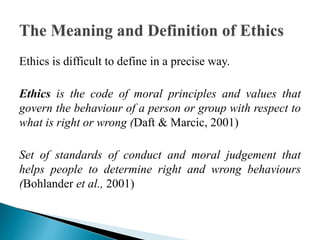 Ethics is difficult to define in a precise way.
Ethics is the code of moral principles and values that
govern the behaviour of a person or group with respect to
what is right or wrong (Daft & Marcic, 2001)
Set of standards of conduct and moral judgement that
helps people to determine right and wrong behaviours
(Bohlander et al., 2001)
 