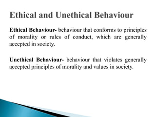 Ethical Behaviour- behaviour that conforms to principles
of morality or rules of conduct, which are generally
accepted in society.
Unethical Behaviour- behaviour that violates generally
accepted principles of morality and values in society.
 