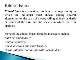 Ethical issue is a situation, problem or an opportunity in
which an individual must choose among several
alternatives on the basis of the prevailing ethical standards
or values of the firm and the society in which the firm
operates.
Some of the ethical issues faced by managers include:
Fairness and honesty
Conflict of interest
Communication and advertisement
Organisational relationship with stakeholders
 