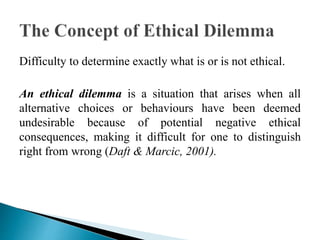 Difficulty to determine exactly what is or is not ethical.
An ethical dilemma is a situation that arises when all
alternative choices or behaviours have been deemed
undesirable because of potential negative ethical
consequences, making it difficult for one to distinguish
right from wrong (Daft & Marcic, 2001).
 