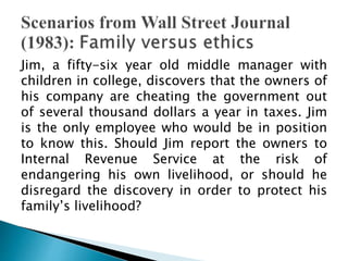 Jim, a fifty-six year old middle manager with
children in college, discovers that the owners of
his company are cheating the government out
of several thousand dollars a year in taxes. Jim
is the only employee who would be in position
to know this. Should Jim report the owners to
Internal Revenue Service at the risk of
endangering his own livelihood, or should he
disregard the discovery in order to protect his
family’s livelihood?
 