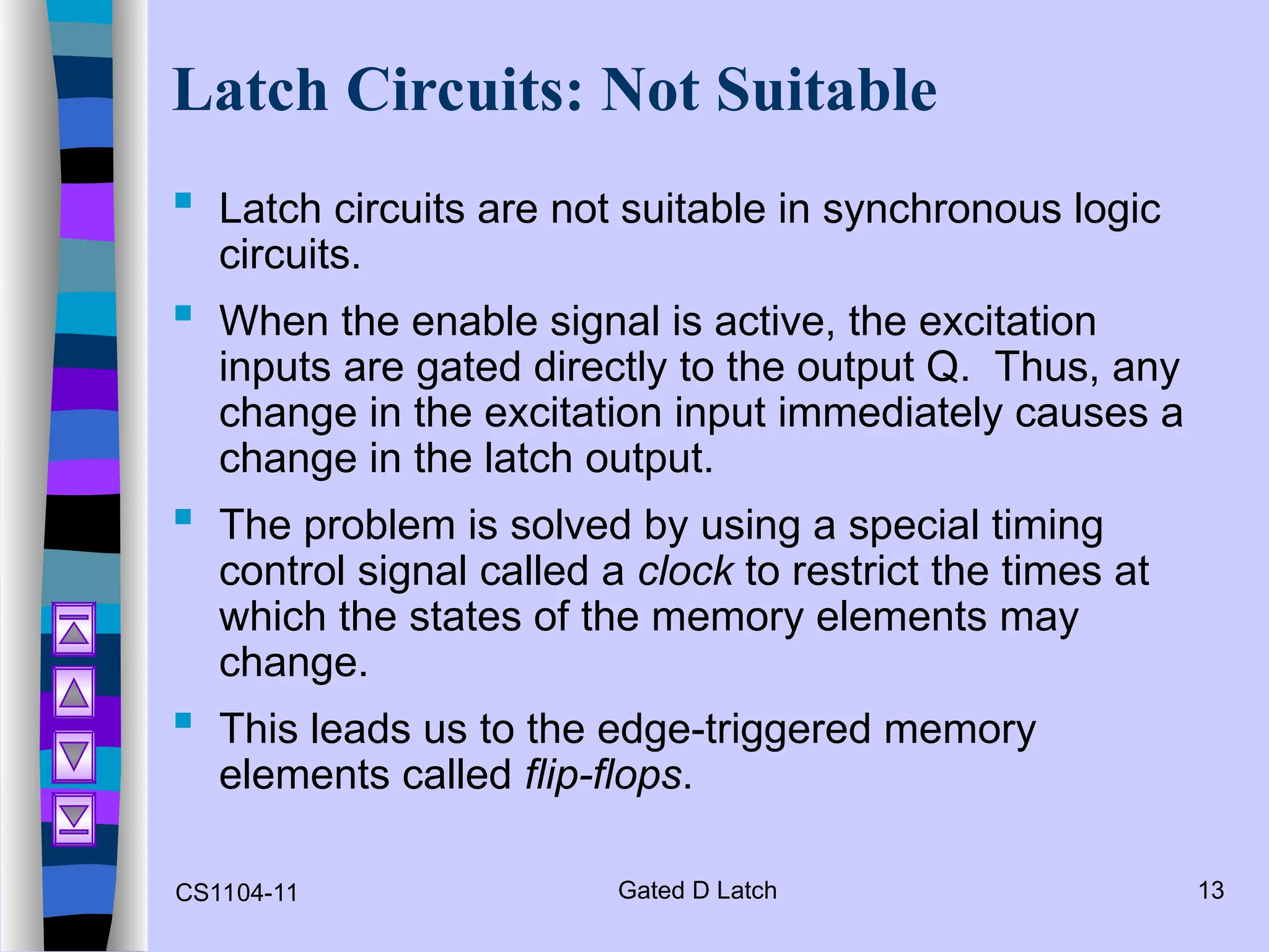 CS1104-11 Gated D Latch 13
Latch Circuits: Not Suitable
 Latch circuits are not suitable in synchronous logic
circuits.
 When the enable signal is active, the excitation
inputs are gated directly to the output Q. Thus, any
change in the excitation input immediately causes a
change in the latch output.
 The problem is solved by using a special timing
control signal called a clock to restrict the times at
which the states of the memory elements may
change.
 This leads us to the edge-triggered memory
elements called flip-flops.
 