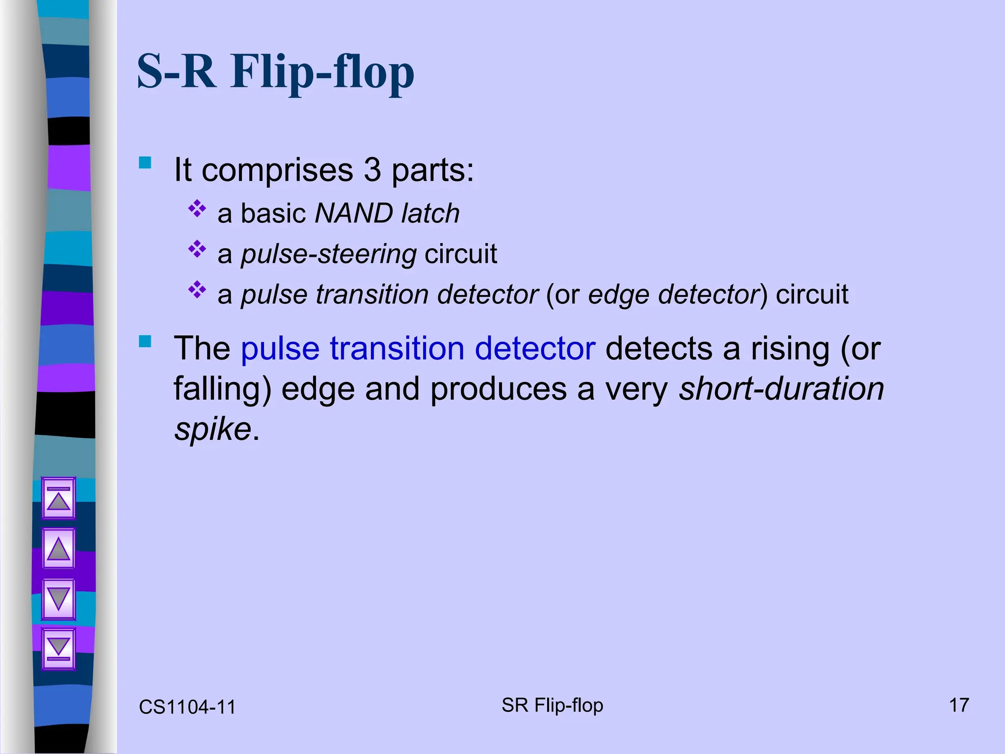 CS1104-11 SR Flip-flop 17
S-R Flip-flop
 It comprises 3 parts:
 a basic NAND latch
 a pulse-steering circuit
 a pulse transition detector (or edge detector) circuit
 The pulse transition detector detects a rising (or
falling) edge and produces a very short-duration
spike.
 
