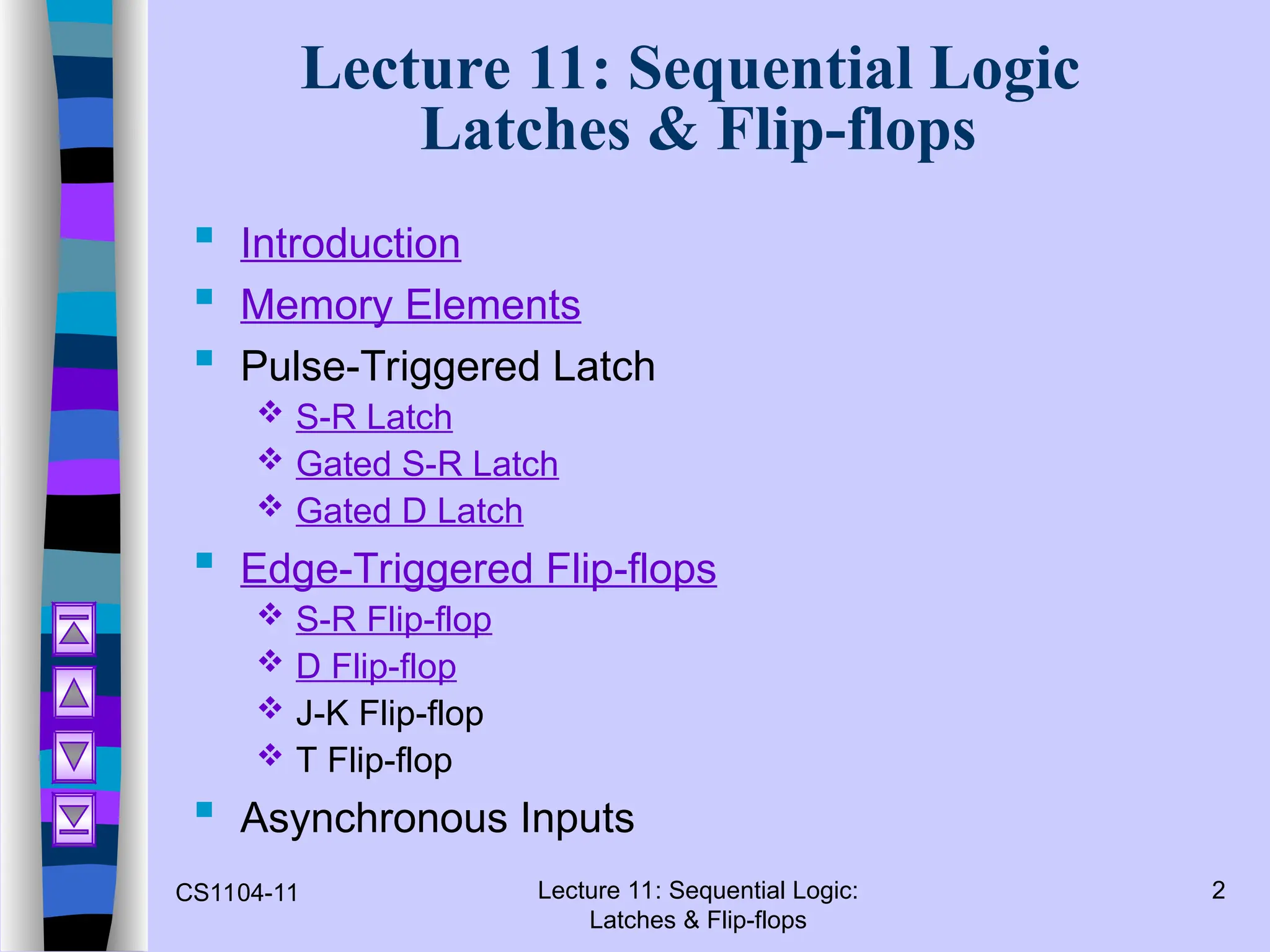 CS1104-11 Lecture 11: Sequential Logic:
Latches & Flip-flops
2
Lecture 11: Sequential Logic
Latches & Flip-flops
 Introduction
 Memory Elements
 Pulse-Triggered Latch
 S-R Latch
 Gated S-R Latch
 Gated D Latch
 Edge-Triggered Flip-flops
 S-R Flip-flop
 D Flip-flop
 J-K Flip-flop
 T Flip-flop
 Asynchronous Inputs
 