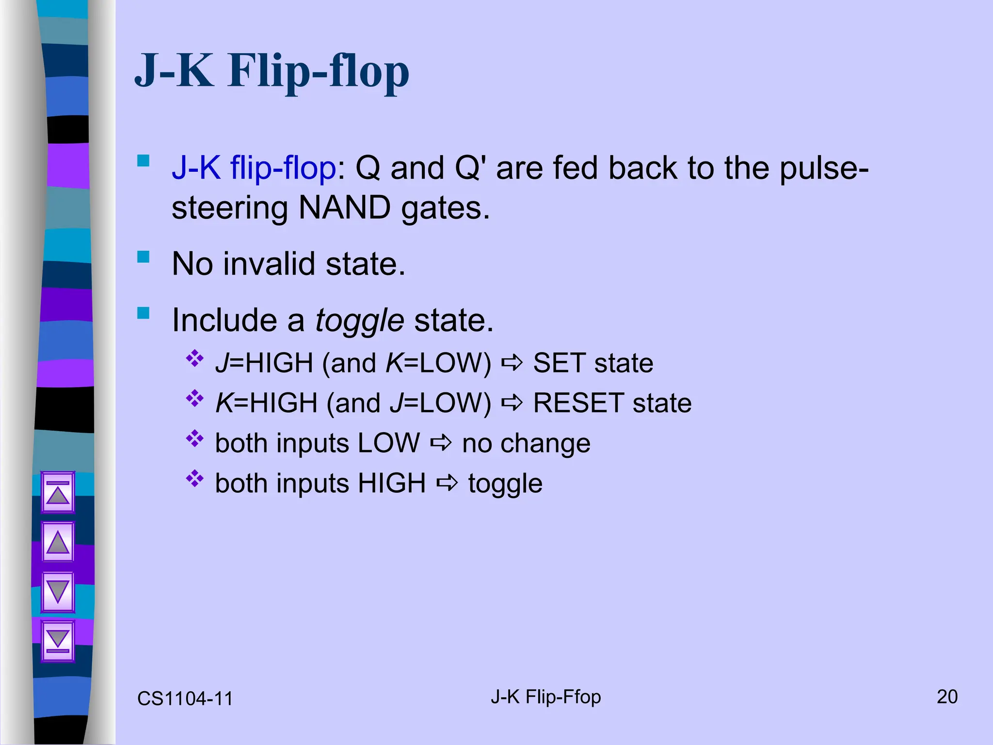 CS1104-11 J-K Flip-Ffop 20
J-K Flip-flop
 J-K flip-flop: Q and Q' are fed back to the pulse-
steering NAND gates.
 No invalid state.
 Include a toggle state.
 J=HIGH (and K=LOW)  SET state
 K=HIGH (and J=LOW)  RESET state
 both inputs LOW  no change
 both inputs HIGH  toggle
 