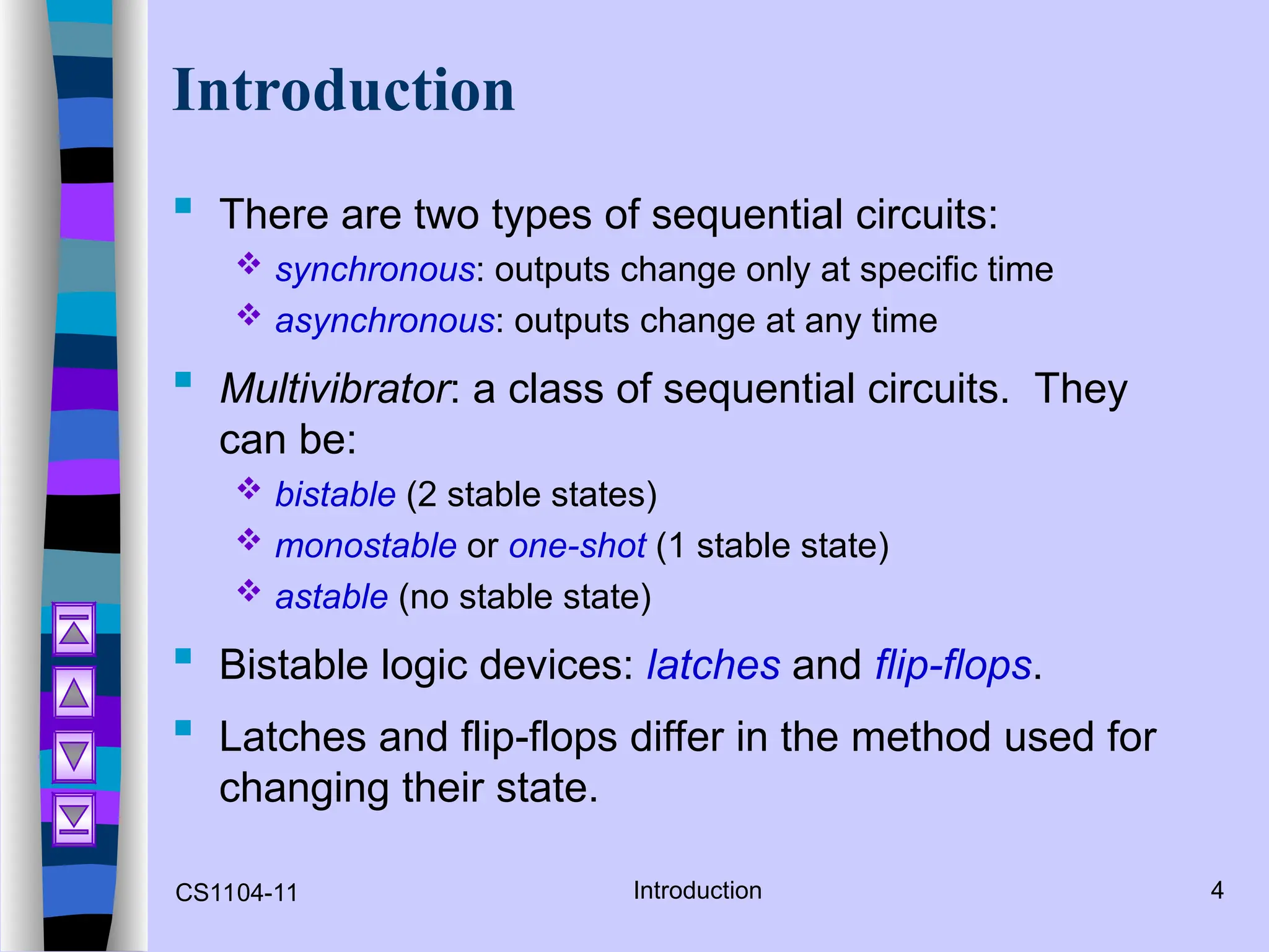 CS1104-11 Introduction 4
Introduction
 There are two types of sequential circuits:
 synchronous: outputs change only at specific time
 asynchronous: outputs change at any time
 Multivibrator: a class of sequential circuits. They
can be:
 bistable (2 stable states)
 monostable or one-shot (1 stable state)
 astable (no stable state)
 Bistable logic devices: latches and flip-flops.
 Latches and flip-flops differ in the method used for
changing their state.
 