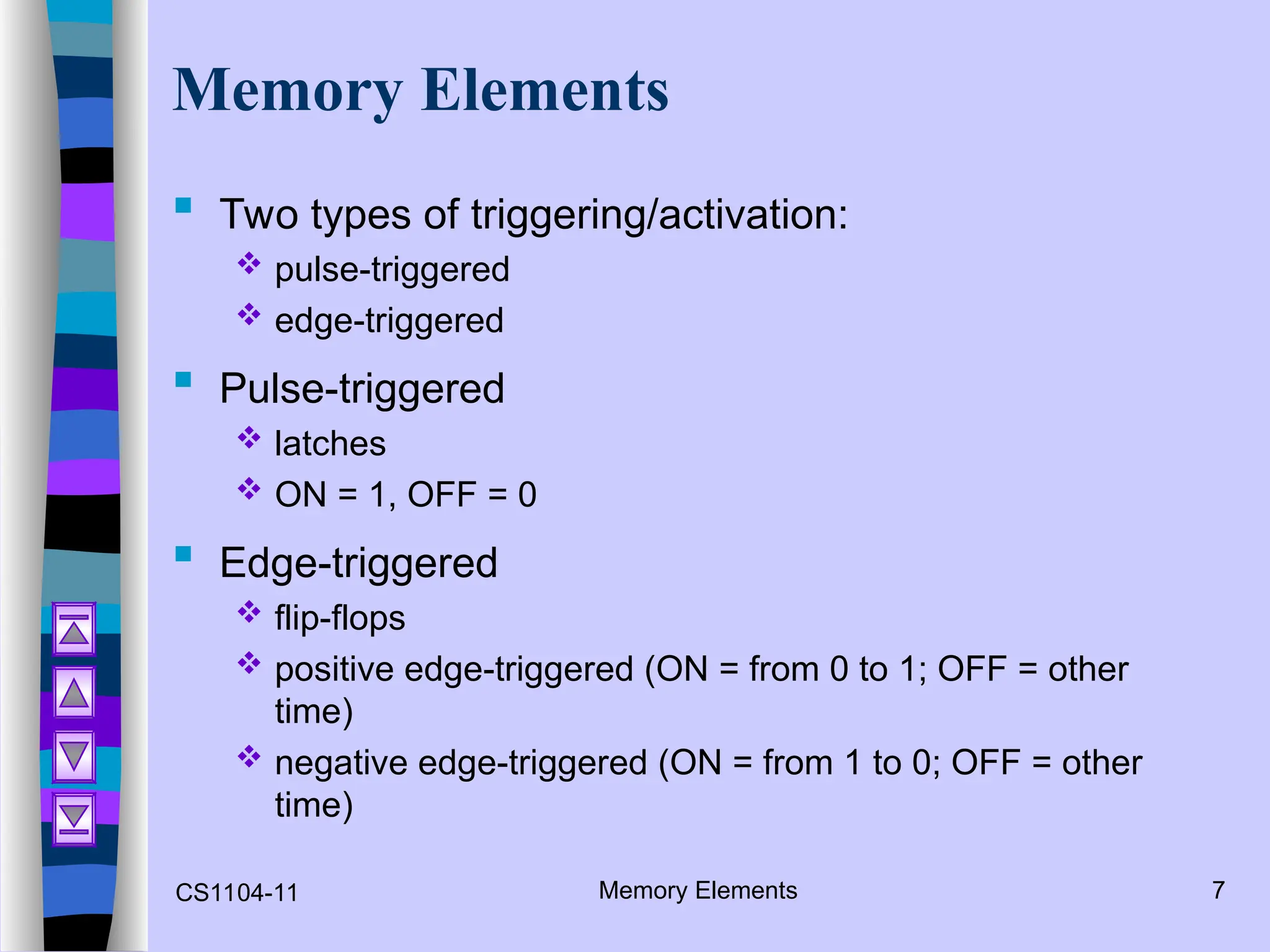 CS1104-11 Memory Elements 7
Memory Elements
 Two types of triggering/activation:
 pulse-triggered
 edge-triggered
 Pulse-triggered
 latches
 ON = 1, OFF = 0
 Edge-triggered
 flip-flops
 positive edge-triggered (ON = from 0 to 1; OFF = other
time)
 negative edge-triggered (ON = from 1 to 0; OFF = other
time)
 