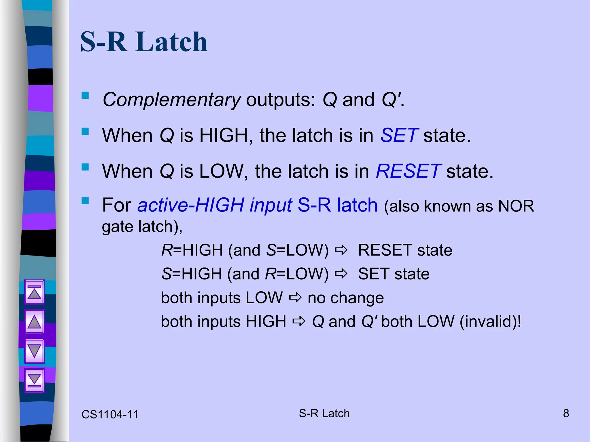 CS1104-11 S-R Latch 8
S-R Latch
 Complementary outputs: Q and Q'.
 When Q is HIGH, the latch is in SET state.
 When Q is LOW, the latch is in RESET state.
 For active-HIGH input S-R latch (also known as NOR
gate latch),
R=HIGH (and S=LOW)  RESET state
S=HIGH (and R=LOW)  SET state
both inputs LOW  no change
both inputs HIGH  Q and Q' both LOW (invalid)!
 