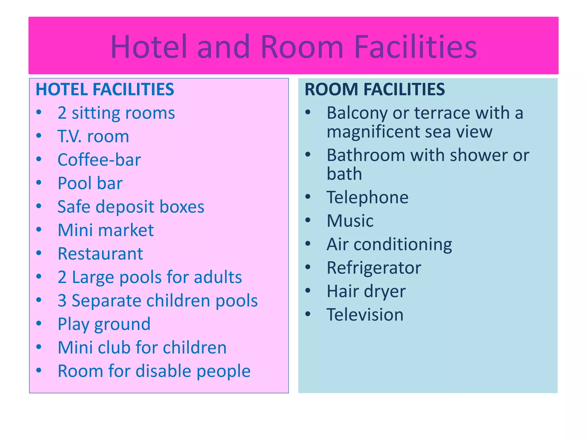 Hotel and Room Facilities
HOTEL FACILITIES
• 2 sitting rooms
• T.V. room
• Coffee-bar
• Pool bar
• Safe deposit boxes
• Mini market
• Restaurant
• 2 Large pools for adults
• 3 Separate children pools
• Play ground
• Mini club for children
• Room for disable people
ROOM FACILITIES
• Balcony or terrace with a
magnificent sea view
• Bathroom with shower or
bath
• Telephone
• Music
• Air conditioning
• Refrigerator
• Hair dryer
• Television
 