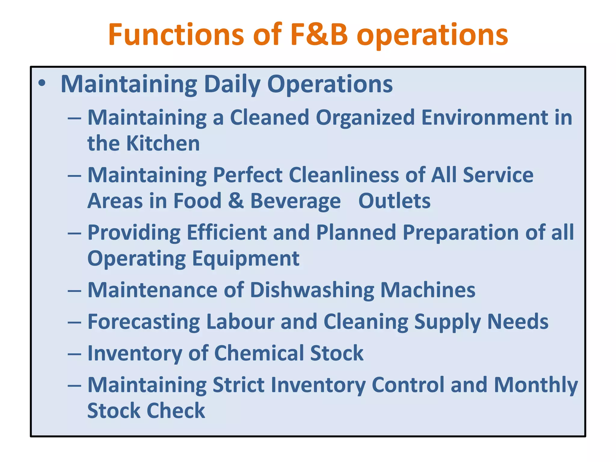 Functions of F&B operations
• Maintaining Daily Operations
– Maintaining a Cleaned Organized Environment in
the Kitchen
– Maintaining Perfect Cleanliness of All Service
Areas in Food & Beverage Outlets
– Providing Efficient and Planned Preparation of all
Operating Equipment
– Maintenance of Dishwashing Machines
– Forecasting Labour and Cleaning Supply Needs
– Inventory of Chemical Stock
– Maintaining Strict Inventory Control and Monthly
Stock Check
 