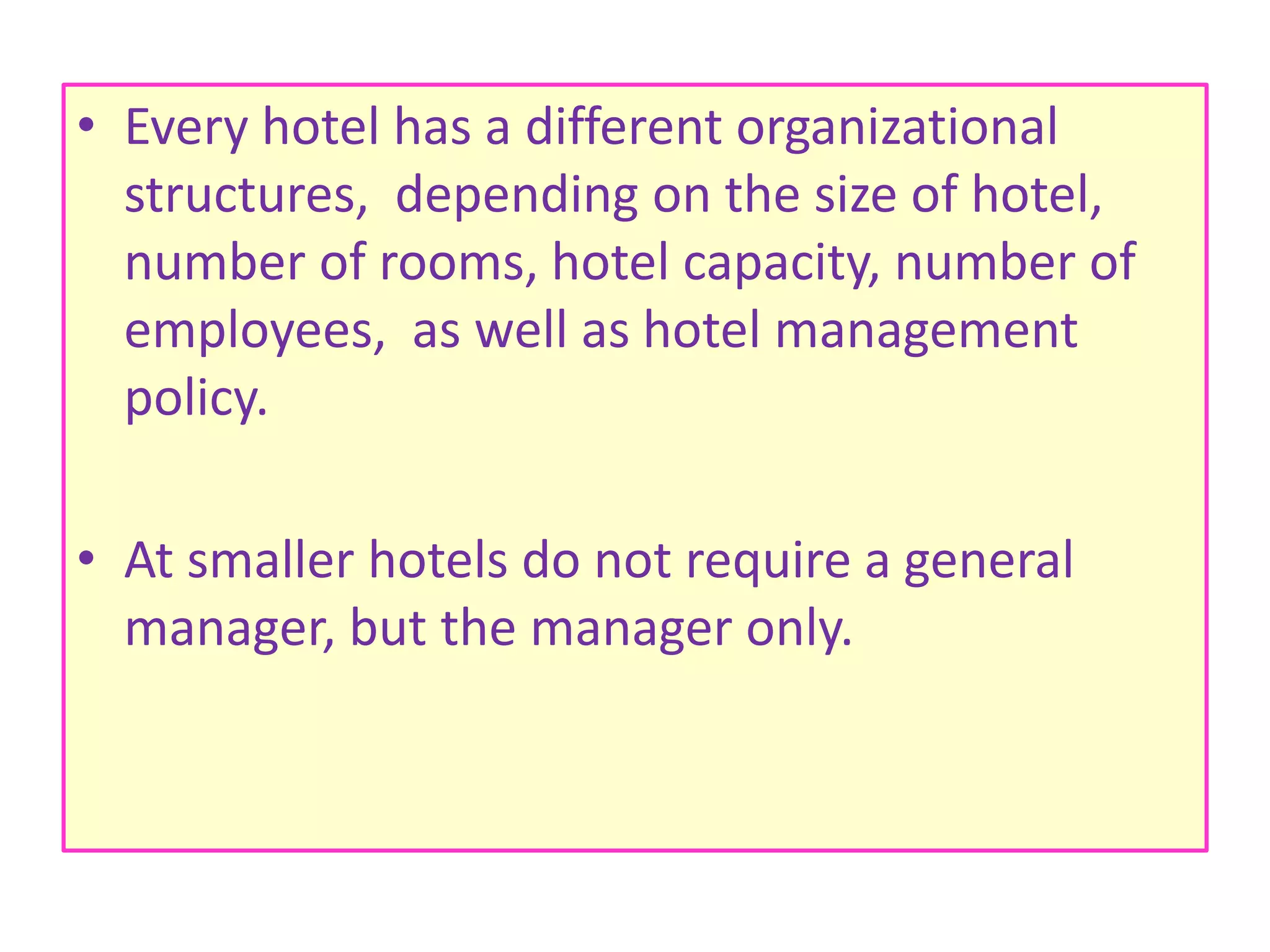 • Every hotel has a different organizational
structures, depending on the size of hotel,
number of rooms, hotel capacity, number of
employees, as well as hotel management
policy.
• At smaller hotels do not require a general
manager, but the manager only.
 