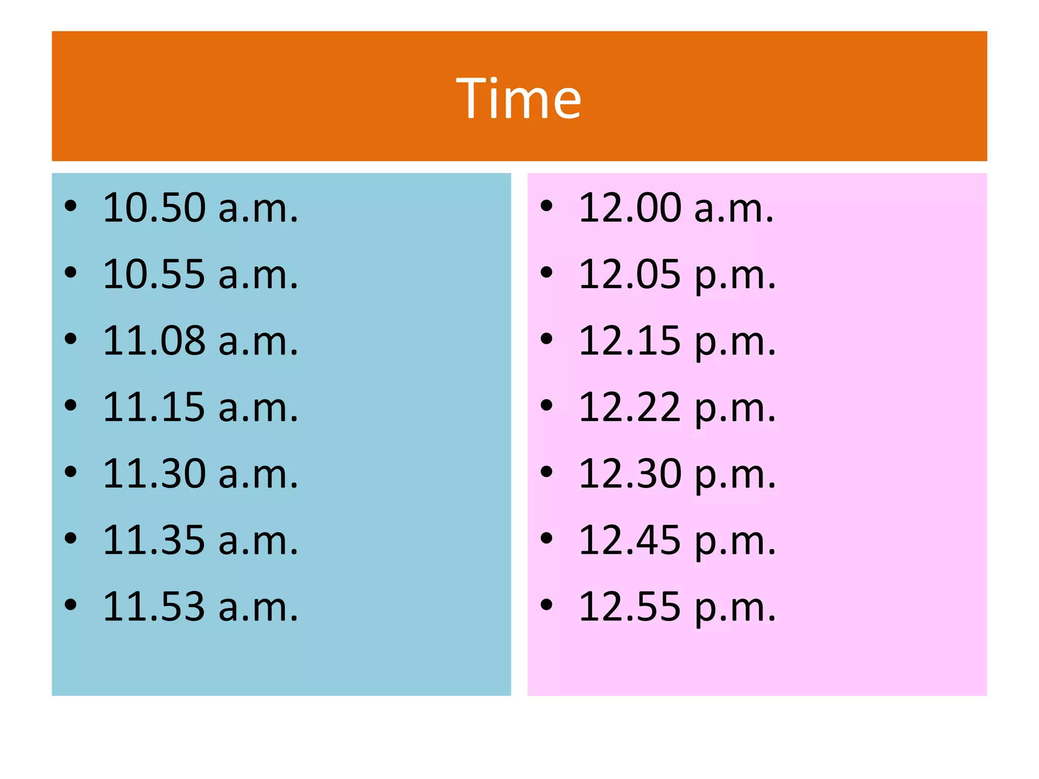 Time
• 10.50 a.m.
• 10.55 a.m.
• 11.08 a.m.
• 11.15 a.m.
• 11.30 a.m.
• 11.35 a.m.
• 11.53 a.m.
• 12.00 a.m.
• 12.05 p.m.
• 12.15 p.m.
• 12.22 p.m.
• 12.30 p.m.
• 12.45 p.m.
• 12.55 p.m.
 