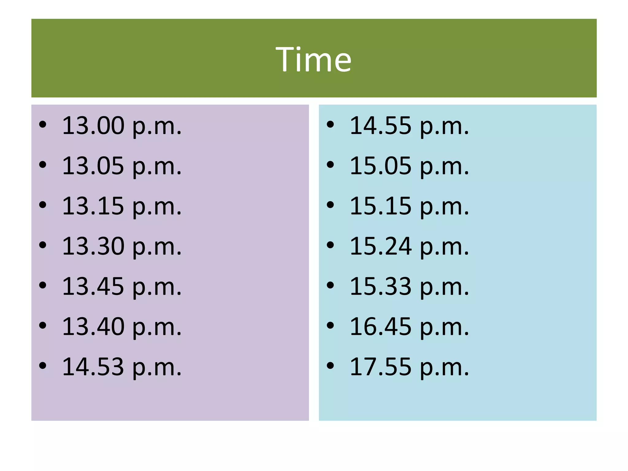 Time
• 13.00 p.m.
• 13.05 p.m.
• 13.15 p.m.
• 13.30 p.m.
• 13.45 p.m.
• 13.40 p.m.
• 14.53 p.m.
• 14.55 p.m.
• 15.05 p.m.
• 15.15 p.m.
• 15.24 p.m.
• 15.33 p.m.
• 16.45 p.m.
• 17.55 p.m.
 