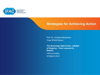 Strategies for Achieving Action


Prof. Dr. Andreas Bergmann
Chair IPSAS Board

The Sovereign Debt Crisis, a Matter
of Urgency – from Lessons to
Reform
Vienna Austria
20 March 2012




                                      Page 1
 
