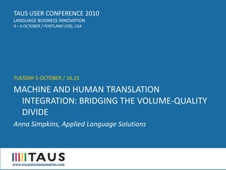 TAUS USER CONFERENCE 2010
LANGUAGE BUSINESS INNOVATION
4 – 6 OCTOBER / PORTLAND (OR), USA




TUESDAY 5 OCTOBER / 16.15

MACHINE AND HUMAN TRANSLATION
 INTEGRATION: BRIDGING THE VOLUME-QUALITY
 DIVIDE
Anna Simpkins, Applied Language Solutions
 