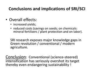Conclusions and implications of SRI/SCI
• Overall effects:
• increased yields;
• reduced costs (savings on seeds; on chemicals:
mineral fertilizers / plant protection and on labor).
SRI research exposes major knowledge gaps in
Green revolution / conventional / modern
agriculture.
Conclusion: Conventional (science-steered)
intensification has seriously overshot its target
thereby even endangering sustainability !
 