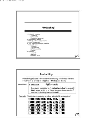 1
516 Probabilty Review
0
Probability
• Probability - meaning
1) classical
2) frequentist
3) subjective (personal)
• Sample space, events
• Mutually exclusive, independence
• and, or, complement
• Joint, marginal, conditional probability
• Probability - rules
1) Addition
2) Multiplication
3) Total probability
4) Bayes
• Screening
•sensitivity
•specificity
•predictive values
1
Probability
Probability provides a measure of uncertainty associated with the
occurrence of events or outcomes – Models and theory
Definitions: 1. Classical: P(E) = m/N
If an event can occur in N mutually exclusive, equally
likely ways, and if m of these possess characteristic E,
then the probability is equal to m/N.
Example: What is the probability of rolling a total of 7 on two dice?
 