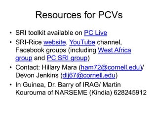 Resources for PCVs
• SRI toolkit available on PC Live
• SRI-Rice website, YouTube channel,
Facebook groups (including West Africa
group and PC SRI group)
• Contact: Hillary Mara (ham72@cornell.edu)/
Devon Jenkins (dlj67@cornell.edu)
• In Guinea, Dr. Barry of IRAG/ Martin
Kourouma of NARSEME (Kindia) 628245912
 