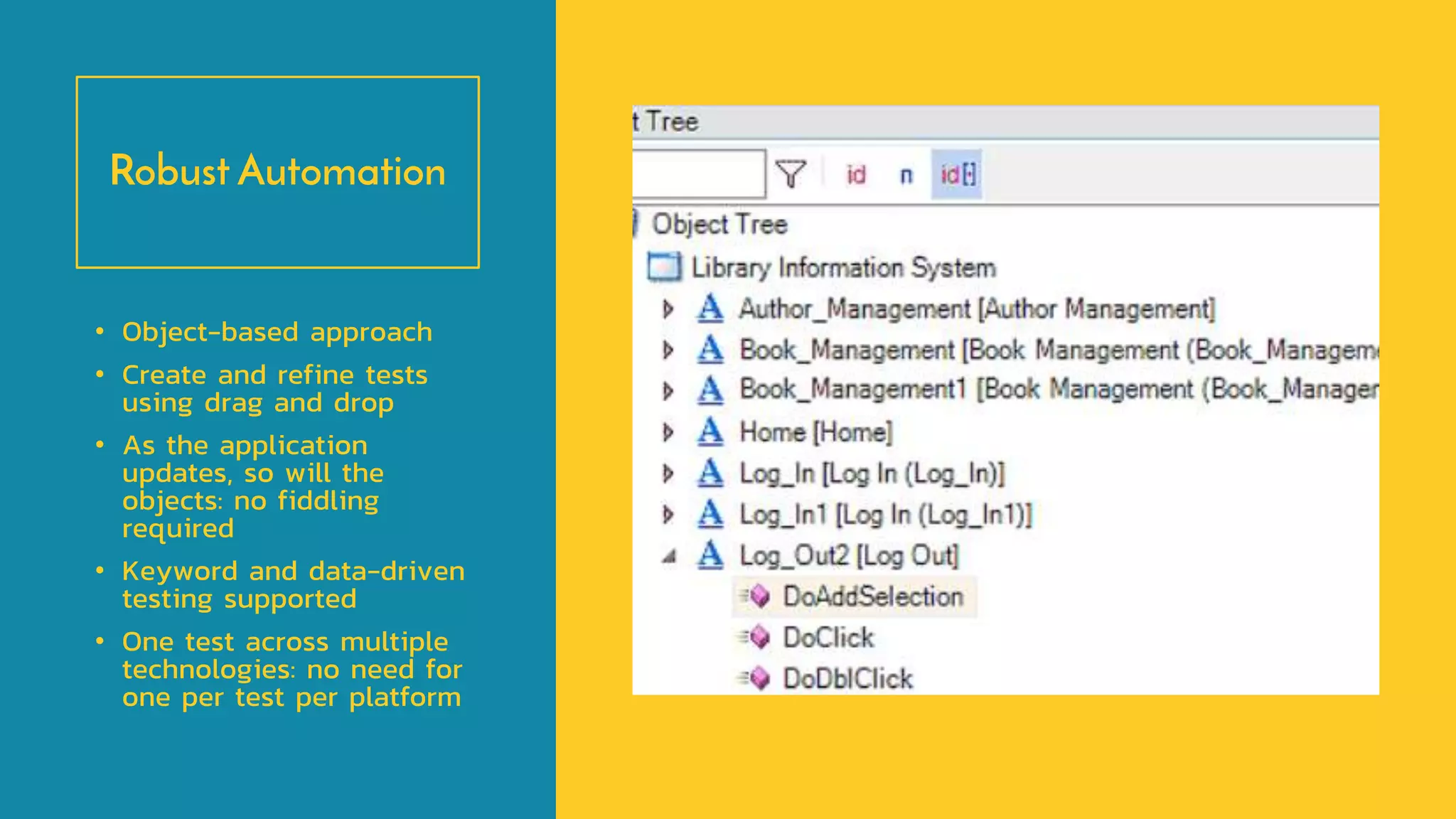 Robust Automation
• Object-based approach
• Create and refine tests
using drag and drop
• As the application
updates, so will the
objects: no fiddling
required
• Keyword and data-driven
testing supported
• One test across multiple
technologies: no need for
one per test per platform
 