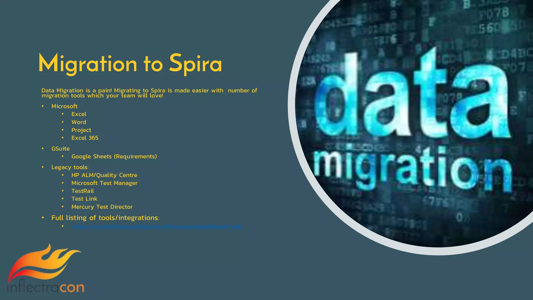 Migration to Spira
Data Migration is a pain! Migrating to Spira is made easier with number of
migration tools which your team will love!
• Microsoft
• Excel
• Word
• Project
• Excel 365
• GSuite
• Google Sheets (Requirements)
• Legacy tools:
• HP ALM/Quality Centre
• Microsoft Test Manager
• TestRail
• Test Link
• Mercury Test Director
• Full listing of tools/integrations:
• https://www.inflectra.com/SpiraTest/Downloads.aspx#ImportTools
 