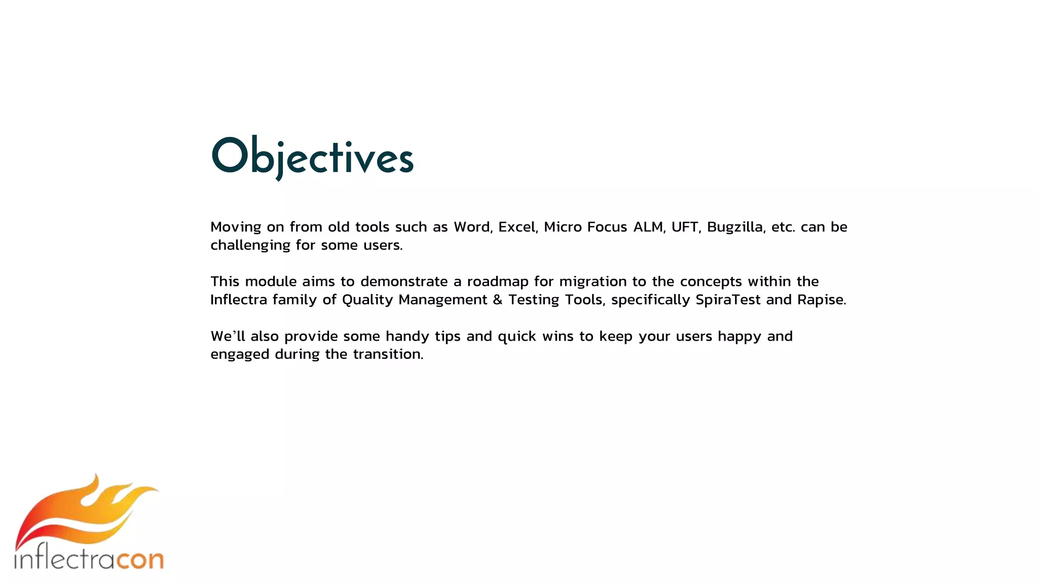 Moving on from old tools such as Word, Excel, Micro Focus ALM, UFT, Bugzilla, etc. can be
challenging for some users.
This module aims to demonstrate a roadmap for migration to the concepts within the
Inflectra family of Quality Management & Testing Tools, specifically SpiraTest and Rapise.
We’ll also provide some handy tips and quick wins to keep your users happy and
engaged during the transition.
Objectives
 