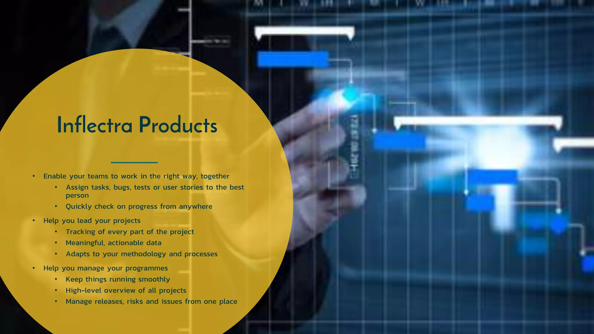 Inflectra Products
• Enable your teams to work in the right way, together
• Assign tasks, bugs, tests or user stories to the best
person
• Quickly check on progress from anywhere
• Help you lead your projects
• Tracking of every part of the project
• Meaningful, actionable data
• Adapts to your methodology and processes
• Help you manage your programmes
• Keep things running smoothly
• High-level overview of all projects
• Manage releases, risks and issues from one place
 