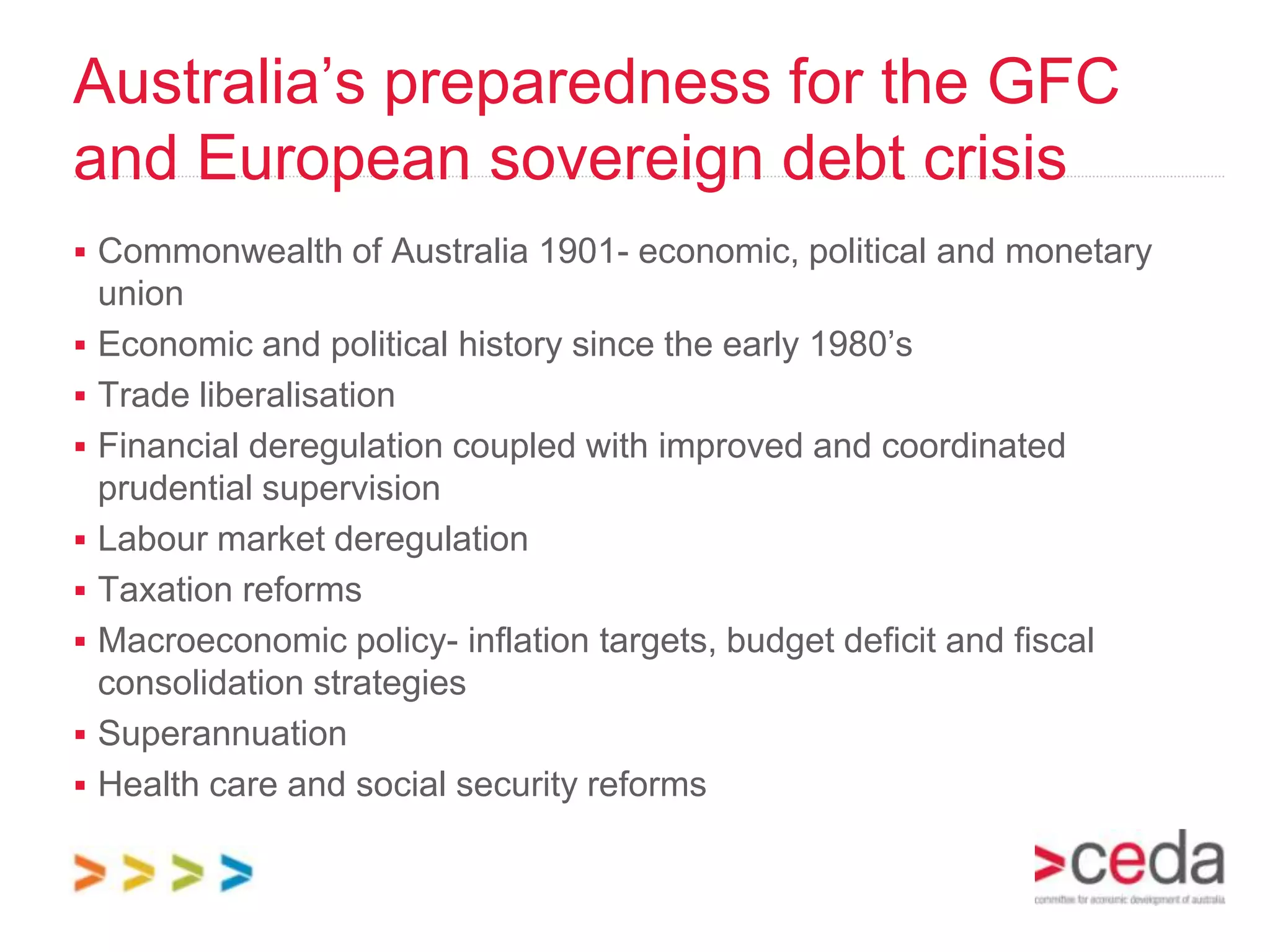 Australia’s preparedness for the GFC
and European sovereign debt crisis
 Commonwealth of Australia 1901- economic, political and monetary
    union
   Economic and political history since the early 1980’s
   Trade liberalisation
   Financial deregulation coupled with improved and coordinated
    prudential supervision
   Labour market deregulation
   Taxation reforms
   Macroeconomic policy- inflation targets, budget deficit and fiscal
    consolidation strategies
   Superannuation
   Health care and social security reforms
 