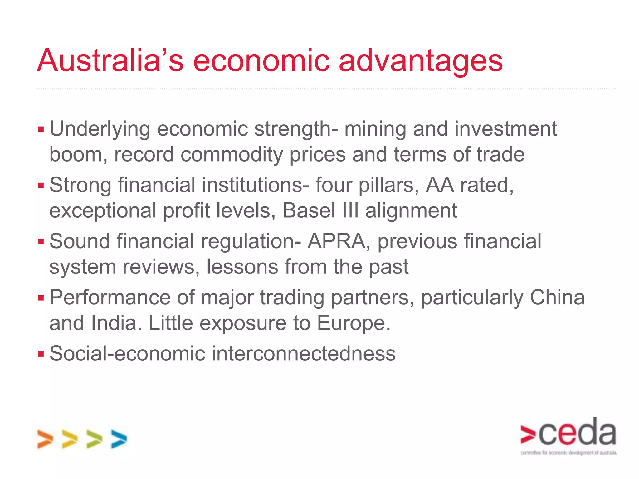 Australia’s economic advantages

 Underlying economic strength- mining and investment
  boom, record commodity prices and terms of trade
 Strong financial institutions- four pillars, AA rated,
  exceptional profit levels, Basel III alignment
 Sound financial regulation- APRA, previous financial
  system reviews, lessons from the past
 Performance of major trading partners, particularly China
  and India. Little exposure to Europe.
 Social-economic interconnectedness
 