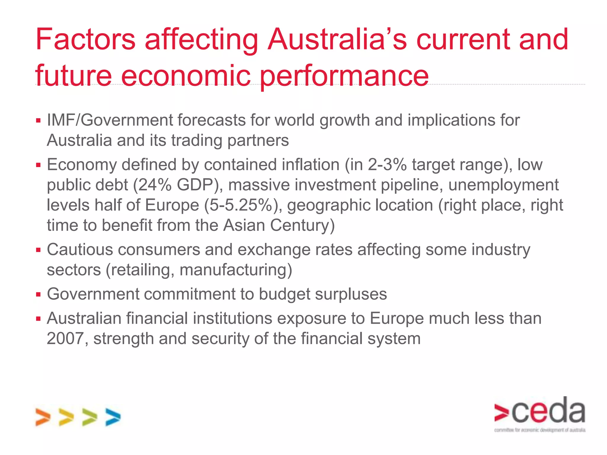 Factors affecting Australia’s current and
future economic performance
 IMF/Government forecasts for world growth and implications for
    Australia and its trading partners
   Economy defined by contained inflation (in 2-3% target range), low
    public debt (24% GDP), massive investment pipeline, unemployment
    levels half of Europe (5-5.25%), geographic location (right place, right
    time to benefit from the Asian Century)
   Cautious consumers and exchange rates affecting some industry
    sectors (retailing, manufacturing)
   Government commitment to budget surpluses
   Australian financial institutions exposure to Europe much less than
    2007, strength and security of the financial system
 