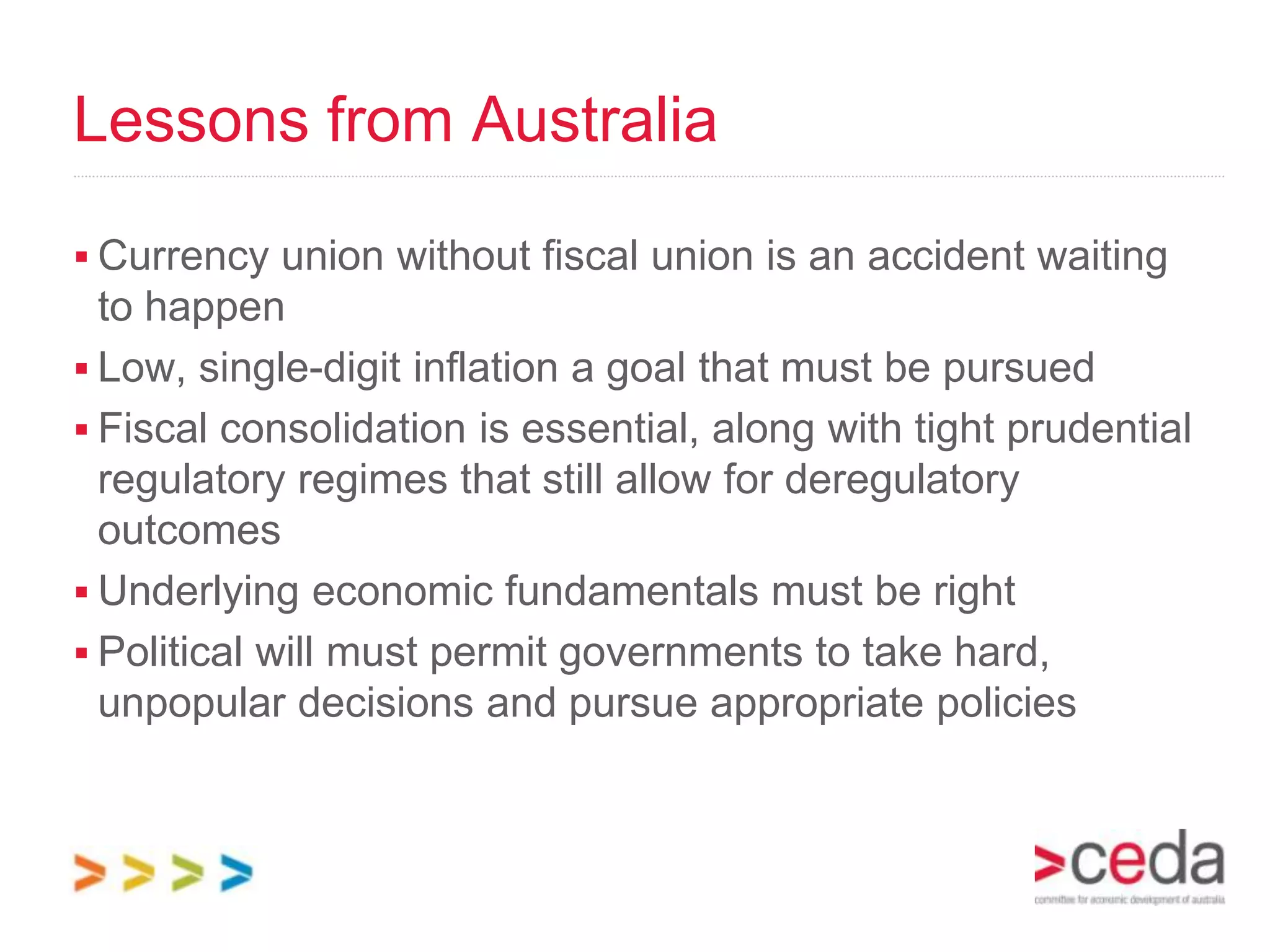 Lessons from Australia

 Currency union without fiscal union is an accident waiting
  to happen
 Low, single-digit inflation a goal that must be pursued
 Fiscal consolidation is essential, along with tight prudential
  regulatory regimes that still allow for deregulatory
  outcomes
 Underlying economic fundamentals must be right
 Political will must permit governments to take hard,
  unpopular decisions and pursue appropriate policies
 