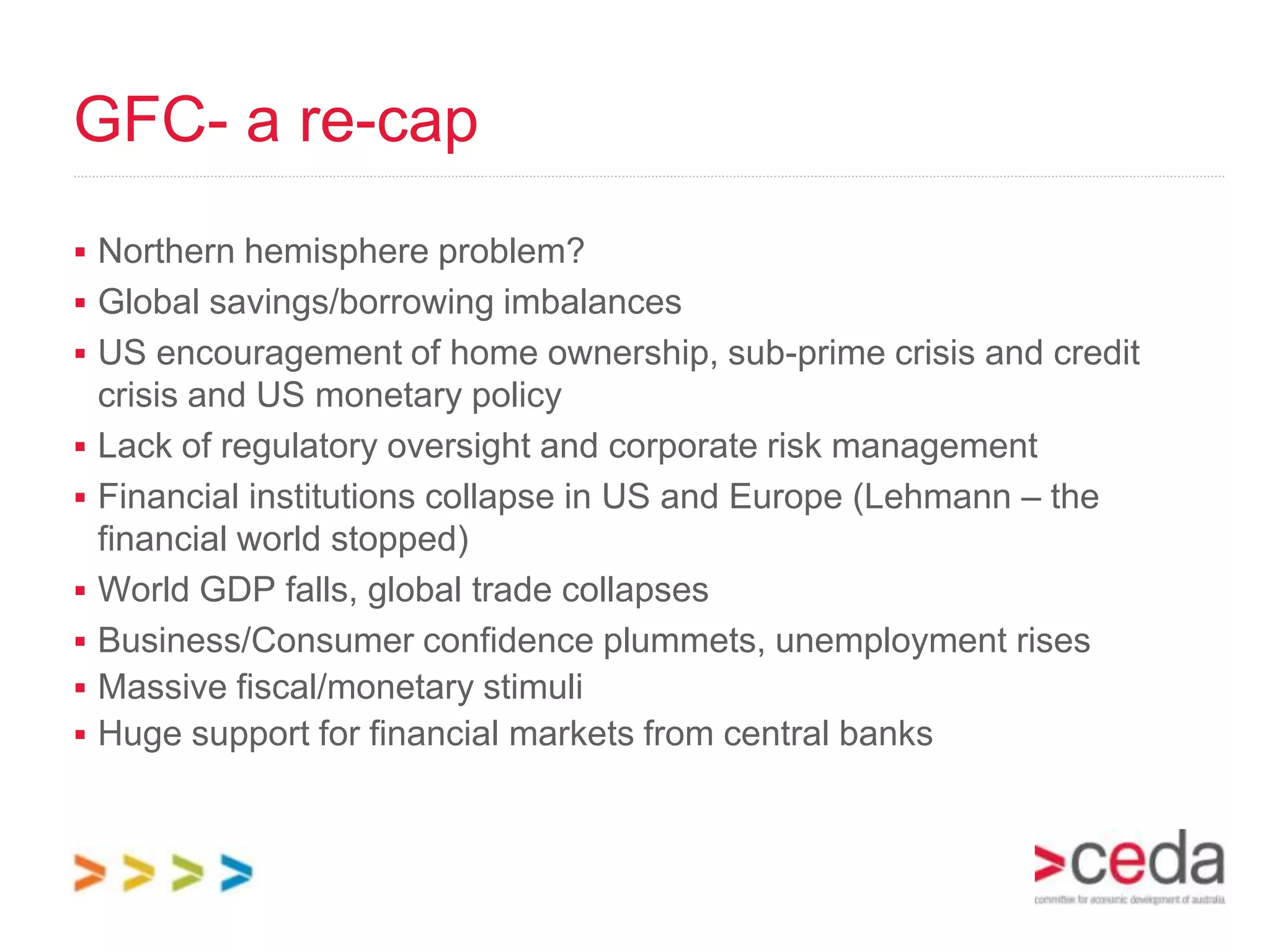 GFC- a re-cap
 Northern hemisphere problem?
 Global savings/borrowing imbalances
 US encouragement of home ownership, sub-prime crisis and credit
    crisis and US monetary policy
   Lack of regulatory oversight and corporate risk management
   Financial institutions collapse in US and Europe (Lehmann – the
    financial world stopped)
   World GDP falls, global trade collapses
   Business/Consumer confidence plummets, unemployment rises
   Massive fiscal/monetary stimuli
   Huge support for financial markets from central banks
 