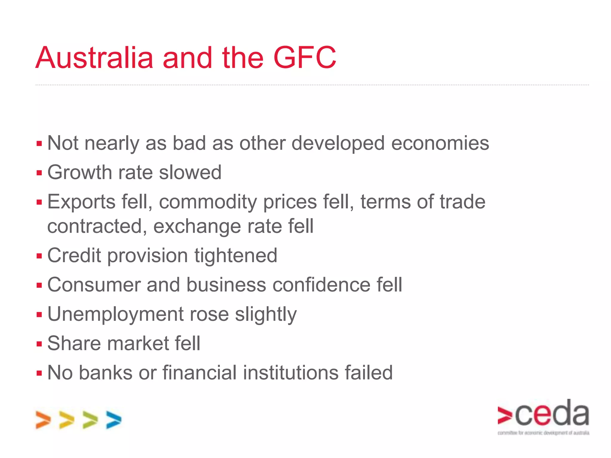 Australia and the GFC

 Not nearly as bad as other developed economies
 Growth rate slowed
 Exports fell, commodity prices fell, terms of trade
  contracted, exchange rate fell
 Credit provision tightened
 Consumer and business confidence fell
 Unemployment rose slightly
 Share market fell
 No banks or financial institutions failed
 