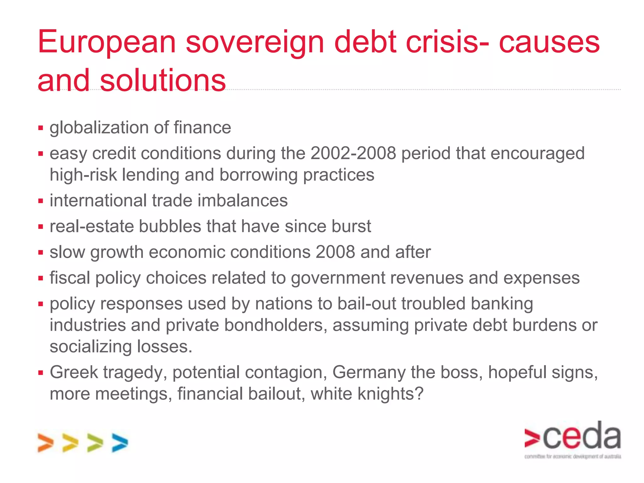 European sovereign debt crisis- causes
and solutions
 globalization of finance
 easy credit conditions during the 2002-2008 period that encouraged
    high-risk lending and borrowing practices
   international trade imbalances
   real-estate bubbles that have since burst
   slow growth economic conditions 2008 and after
   fiscal policy choices related to government revenues and expenses
   policy responses used by nations to bail-out troubled banking
    industries and private bondholders, assuming private debt burdens or
    socializing losses.
   Greek tragedy, potential contagion, Germany the boss, hopeful signs,
    more meetings, financial bailout, white knights?
 